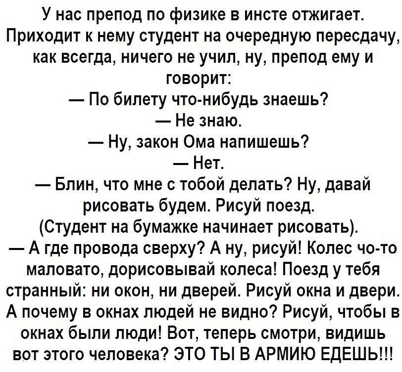 У нас препод по физике в инсте отжигает Приходит к нему студент на очередную пересдачу как всегда ничего не учил ну препод ему и говорит По билету что нибудь знаешь Не знаю Ну закон Ома напишешь Нет Блин что мне с тобой делать Ну давай рисовать будем Рисуй поезд Студент на бумажке начинает рисовать А где провода сверху А ну рисуй Колес чо то маловато дорисовывай колеса Поезд у тебя странный ни око