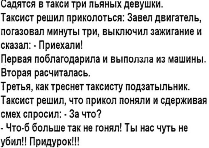 Садятся в такси три пьяных девушки Таксист решил приколоться Завел двигатель погазовап минуты три выключил зажигание и сказал Приехали Первая поблагодарила и выползла из машины Вторая расчиталась Третья как треснет таксисту подзатыльник Таксист решил что прикол поняли и сдерживая смех спросил За что Что б больше так не гонял Ты нас чуть не убил Придурок