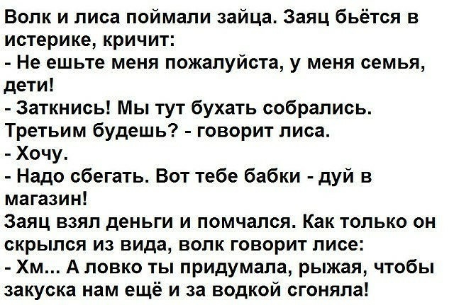 Волк и лиса поймали зайца Заяц бьётся в истерике кричит Не ешьте меня пожалуйста у меня семья дети Заткнись Мы тут бухать собрались Третьим будешь говорит лиса Хочу Надо сбегать Вот тебе бабки дуй в магазин Заяц взял деньги и помчался Как только он скрылся из вида волк говорит лисе Хм А ловко ты придумала рыжая чтобы закуска нам ещё и за водкой сгоняла