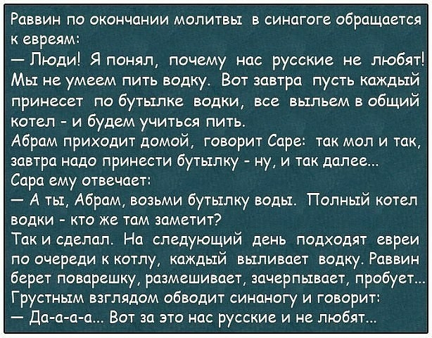 РПВВИН По окончании МОЛИТВЫ В СИНЦГОГС обращается к евреям Люди Я понял почему нас русские не любят Мы не умеем пить водку Вот завтра пусть каждый принесет по бутылке водки все выпьем в общий котел и будем учиться пить Абрам приходит домой говорит Саре так мол и так завтра надо принести бутылку ну и так далее Сара ему отвечает А ты Абрам возьми бутылку воды Полный котел ВОДКИ КТО же ТОМ заметит Та