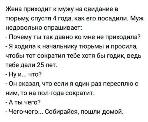 Жена приходит к мужу на свидание в тюрьму спустя 4 года как его посадили Муж недовольно спрашивает Почему ты такдавно ко мне не приходила я ходила к начальнику тюрьмы и просила чтобы тот сократил тебе хотя бы годик ведь тебе дали 25 лет Ну и что Он сказалчто если я один раз пересплю с ним то на поп года сократит А ты чего Чегочего Собирайся пошли домой