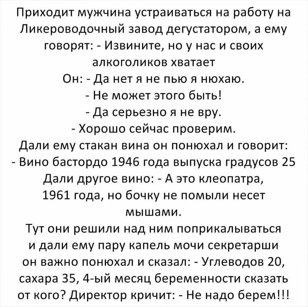 Приходит мужчина устраиваться на работу на Ликероводочный завод дегустатором а ему говорят Извините но у нас и своих алкоголиков хватает Он Да нет я не пью я нюхаю Не может этого быть Да серьезно я не вру Хорошо сейчас проверим Дали ему стакан вина он понюхал и говорит Вино бастордо 1946 года выпуска градусов 25 Дали другое вино А это клеопатра 1961 года но бочку не помыли несет мышами Тут они реш