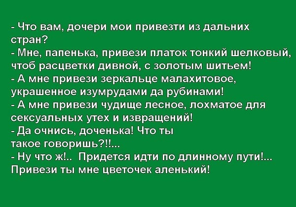 Что вам дочери мои привезти из дальних стран Мне папенька привези платок тонкий шелковый чтоб расцветки дивной с золотым шитьем А мне привези зеркальце малахитовое украшенное изумрудами да рубинами А мне привези чудище лесное лохматое для сексуальных утех и извращений да очнись доченька Что ты такое говоришь Ну что ж Придется идти по длинному пути Привези ты мне цветочек аленький