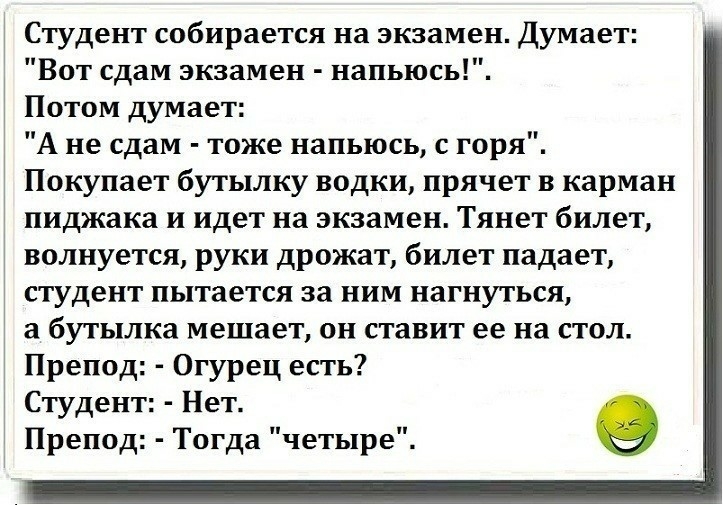 Студент собирается на экзамен Думает Вот сдам экзамен напьюсь Потом думает А не сдам тоже напьюсь с горя Покупает бутылку водки прячет в карман пиджака и идет на экзамен Тянет билет волнуется руки дрожат билет падает студент пытается за ним нагнуться а бутылка мешает он ставит ее на стол Препод Огурец есть Студент Нет Препод Тогда четыре в