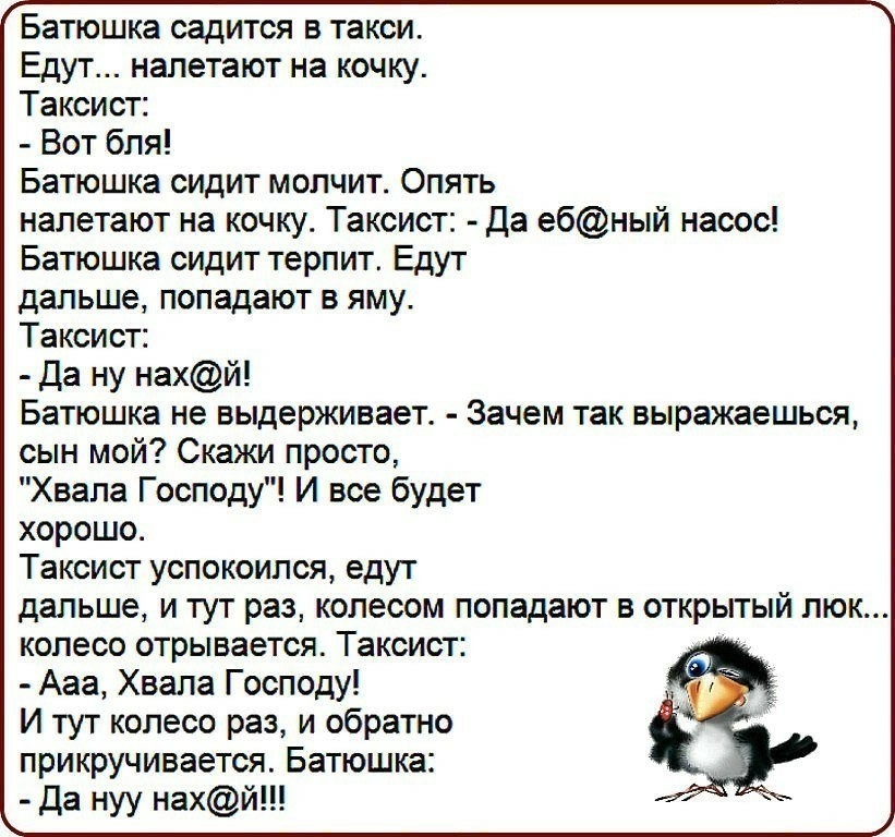 Батюшка садится в такси Едут налетают на кочку Таксист Вот бля Батюшка сидит молчит Опять налетают на кочку Таксист Да ебный насос Батюшка сидит терпит Едут дальше попадают в яму Таксист Да ну нахй Батюшка не выдерживает Зачем так выражаешься сын мой Скажи просто Хвала Господу И все будет хорошо Таксист успокоился едут дальше и тут раз колесом попадают в открытый люк колесо отрывается Таксист Ааа 