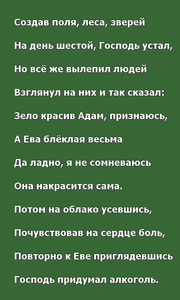 Создав поля леса зверей На день шестой Господь устал Но всё же вылепил людей Взглянул на них и так сказал Зело красив Адам признаюсь А Ева блёклая весьма да ладно я не сомневаюсь Она накрасится сама Потом на облако усевшись Почувствовав на сердце боль Повторно к Еве приглядевшись ГОСПОДЬ придумал ЭЛКОГОЛЬ
