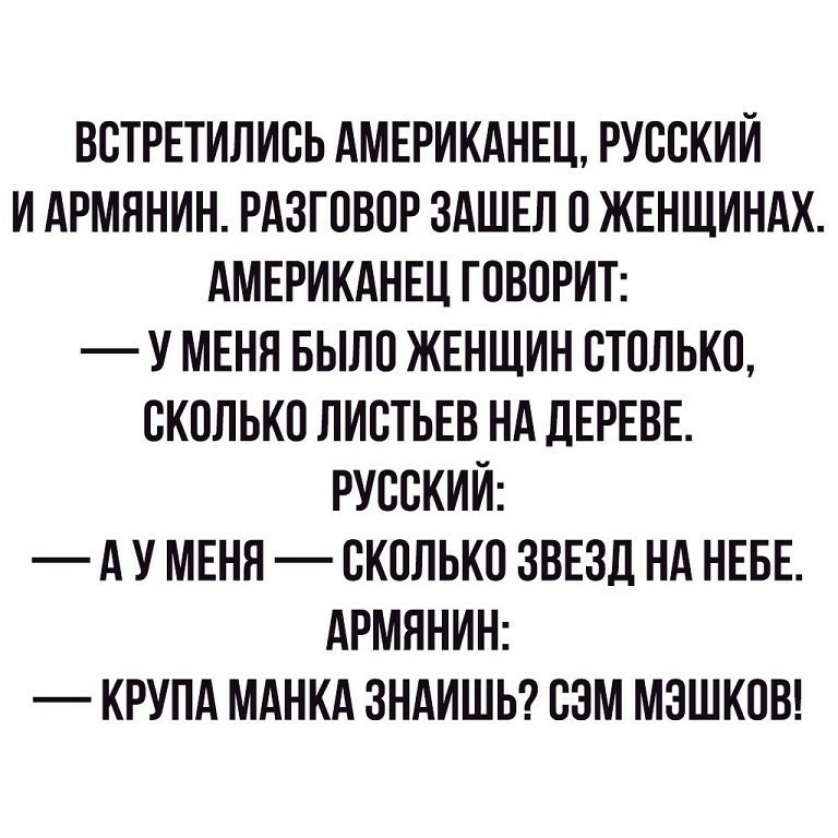 ВСТРЕТИЛИСЬ АМЕРИКАНЕЦ РУССКИЙ И АРМННИН РАЗГОВОР ЗАШЕЛ О ЖЕНЩИНАХ АМЕРИКАНЕЦ ГОВОРИТ У МЕНЯ БЫЛО ЖЕНЩИН СТОЛЬКО СКОЛЬКО ЛИСТЬЕВ Нд ДЕРЕВЕ РУССКИЙ А У МЕНЯ СКОЛЬКО ЗВЕЗД НА НЕБЕ АРМЯНИН КРУПА МАНКА ЗНАИШЬ СЭМ МЗШКОВ