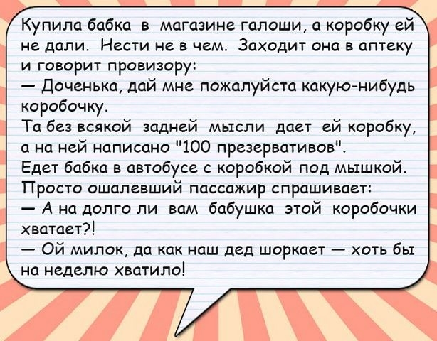 Купила бабка в магазине галоши а коробку ей не дали Нести не в чем Заходит она в аптеку и говорит провизору доченька дай мне пожалуйста какую нибудь коробочку Та без всякой задней мысли дает ей коробку а на ней написано 100 презервативов Едет бабка в автобусе с коробкой под мышкой Просто ошппевший пассажир спрашивает А на долго ли вам бабушка этой коробочки хватает Ой милок да как наш дед шоркает 