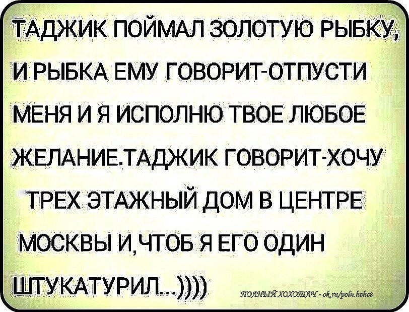 ТАДЖИК ПОЙМАЛ золотую РЫКУ и РЫБКА ЕМУ говориготпусти МЕНЯ и я исполню твоиэлювое ЖЕЛАНИЕТАДЖИК говорит хочу ТРЕХ ЭТАЖНЫЙ дом В ЦЕНТРЕ МОСКВЫ ИЧТОБ іЯ ЕГО ОДИН дёштукмурилл