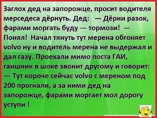 Заглох дед на запорожце просит водителя мерседеса дёрнуть дед дёрни разок фарами моргать буду тормози Понял Начал тянуть тут мерена обгоняет уоіуо ну и водитель мерена не выдержал и дал газу Проехали мимо поста ГАИ гаишник в шоке звонит другому и говорит Тут короче сейчас уоіуо мереном под 200 прогнали а за ними дед на запорожце фарами моргает мол дорогу уступи