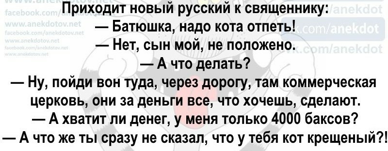 Приходит новый русский к священнику Батюшка надо кота отпеть Нет сын мой не положено А что делать Ну пойди вон туда через дорогу там коммерческая церковь они за деньги все что хочешь сделают А хватит ли денег у меня только 4000 баксов А что же ты сразу не сказал что у тебя кот крещеный