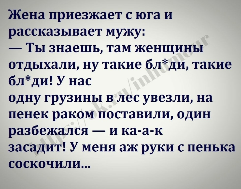 Жена приезжает с юга и рассказывает мужу Ты знаешь там женщины отдыхали ну такие блди такие блди У нас одну грузины в лес увезли на пенек раком поставили один разбежался и ка а к засадит У меня аж руки с пенька соскочили