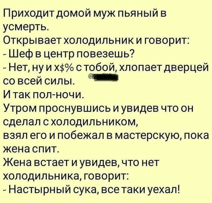 Приходит домой муж пьяный в усмерть Открывает холодильник и говорит Шеф в центр повезешь Нет ну и Х с тобой хлопает дверцей со всей силы И так пол ночи Утром проснувшись и увидев что он сделал схолодильником взял его и побежал в мастерскую пока жена спит Жена встает и увидев что нет холодильника говорит Настырный сука все таки уехал