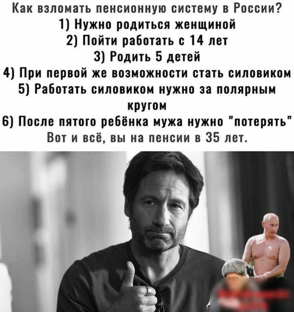 Как взломать пенсионную систему в России 1 Нужно родиться женщиной 2 Пойти работать с 14 лет 3 Родить 5 детей 4 При первой же возможности стать силовикам 5 Работать силовиком нужно за полярным кругом 6 После пятого ребёнка мужа нужно потерять Вот и всё вы на пенсии в 35 лет