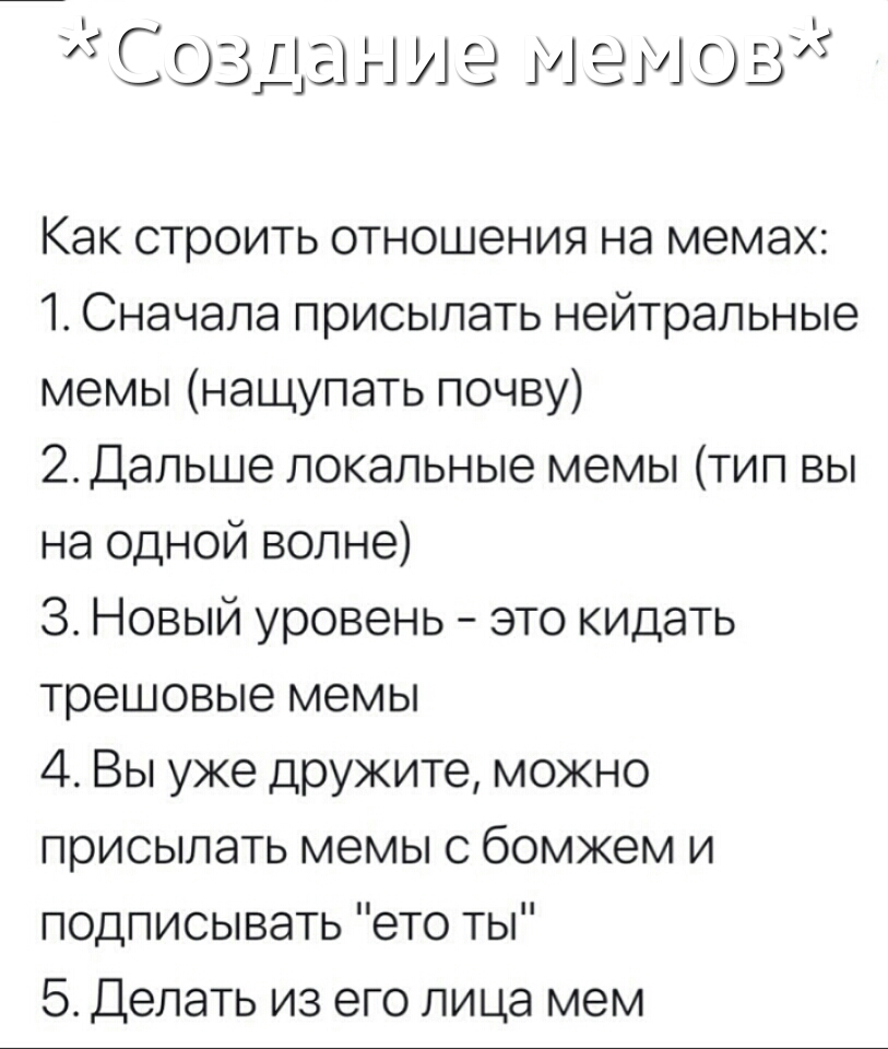 С оз г ани е м ем ов 11 Как строить отношения на мемах 1 Сначала присылать нейтральные мемы нащупать почву 2 Дальше локальные мемы тип вы на одной волне 3 Новый уровень это кидать трешовые мемы 4 Вы уже дружите можно присылать мемы с бомжем и подписывать ето ты 5 Делать из его лица мем