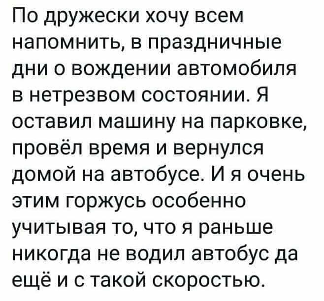 По дружески хочу всем напомнить в праздничные дни 0 вождении автомобиля в нетрезвом состоянии Я оставил машину на парковке провёл время и вернулся домой на автобусе И я очень этим горжусь особенно учитывая точто я раньше никогда не водил автобус да ещё и с такой скоростью