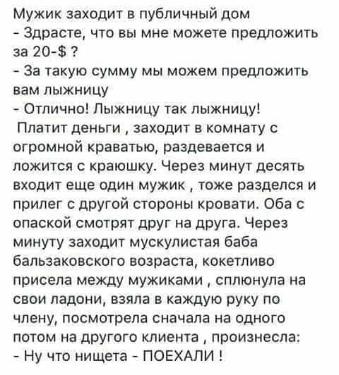 Мужик заходит в публичный дом Здрасте что вы мне можете предложить за 20 За такую сумму мы можем предложить вам пыжнИЦУ Отлично Пыжницу так пыжницу Платит деньги заходит в комнату с огромной краватью раздевается и ложится краюшку Через минут десять входит еще один мужик тоже разделся и прилег с другой стороны кровати Оба с опаской смотрят друг на друга Через минуту заходит мускулистая баба бальзак