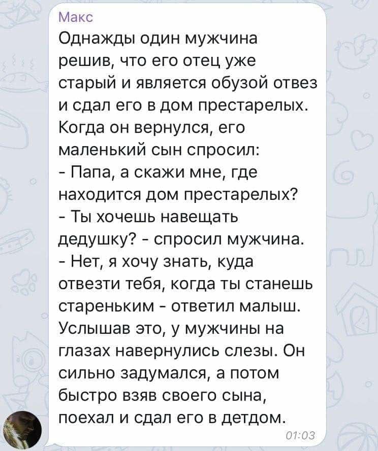 Макс Однажды один мужчина решив что его отец уже старый и является обузой отвез и сдал его в дом престарелых Когда он вернулся его маленький сын спросил Папа а скажи мне где находится дом престарелых Ты хочешь навещать дедушку спросил мужчина Нет я хочу знать куда отвезти тебя когда ты станешь стареньким ответил малыш Услышав это у мужчины на глазах навернулись слезы Он сильно задумался а потом бы