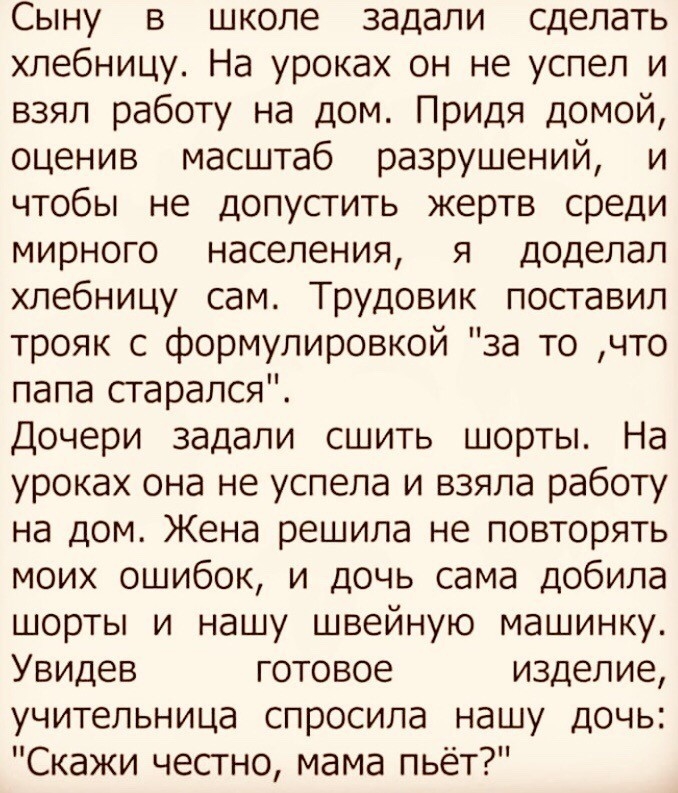 Сыну в школе задали сделать хлебницу На уроках он не успел и взял работу на дом Придя домой оценив масштаб разрушений и чтобы не допусгить жертв среди мирного населения я доделал хлебницу сам Труд0вик поставил трояк с формулировкой за то что папа старался Дочери задали сшить шорты На уроках она не успела и взяла работу на дом Жена решила не повторять моих ошибок и дочь сама добила шорты и нашу шве