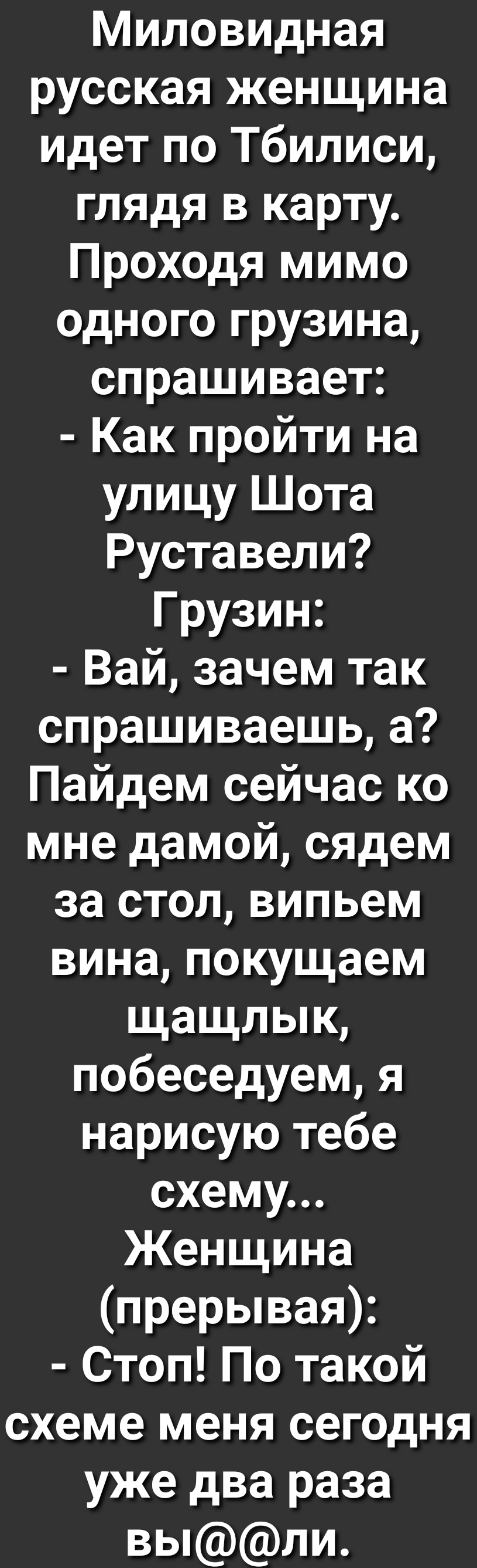 Миловидная русская женщина идет по Тбилиси глядя в карту Проходя мимо одного грузина спрашивает Как пройти на улицу Шота Руставели Грузин Вай зачем так спрашиваешь а Пайдем сейчас ко мне дамой сядем за стол випьем вина покущаем щащлык побеседуем я нарисую тебе схему Женщина прерывая Стоп По такой схеме меня сегодня уже два раза выли