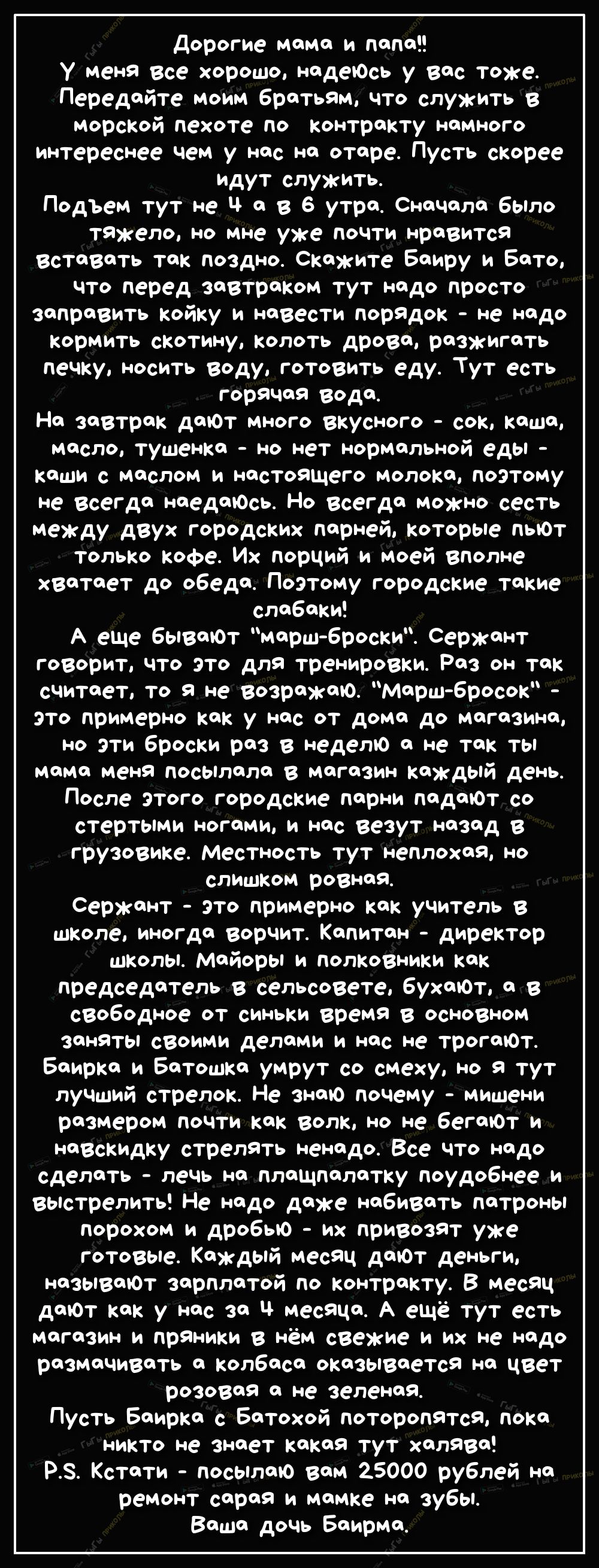 дорогие мама и папа У меня все хорошо надеъОсь у вас тоже Передяйте моим братьям что служить в морской пехоте по контракту намного интереснее чем у нос не отяре Пусть скорее идут служить Подъем тут не Ч а В 6 утра СнаЧала было тяжело НО мне уже ПОЧТИ нравится вставать так поздно Скажите Баиру и Бато что перед завтраком тут надо просТо заправить койку и навести порядок не надо кормить скотину колот