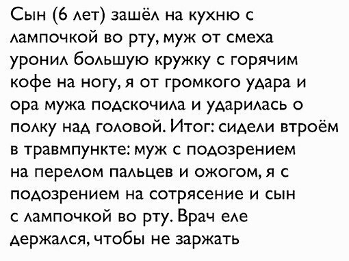 Сын 6 Ает зашёА на кухню с Аампочкой во рту муж от смеха урони бОАьшую кружку с горячим кофе на ногу я от громкого удара и ора мужа подскочиш и АаРИАаСЬ о пому над ГОАОВОЙ Итог СИАеАИ втроём в травмпункте муж с ПОАозрением на переюм паАьцев И ОЖОГОМЯ С подозрением на сотрясение И СЫН Аампочкой во рту Врач еАе держаюя чтобы не заржать