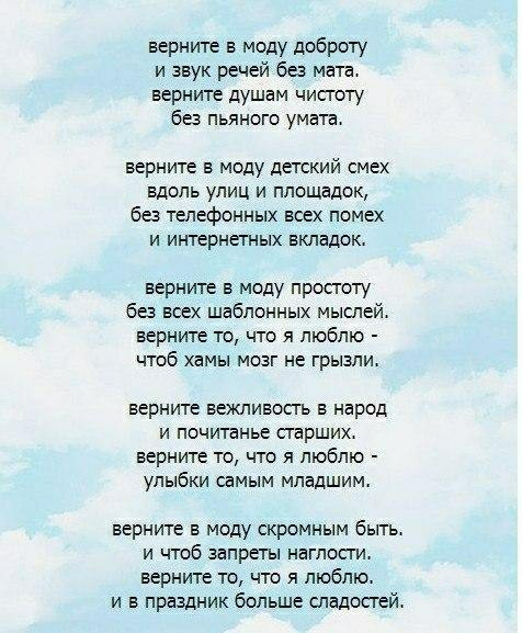 верните в моду доброту и звук речей без мата верните душам чистоту без пьяного умата верните в моду детский смех Вдоль улиц и площадок без телефонных всех помех и интернетных вкладок верните в моду простоту без всех шаблонных мыслей верните то что я люблю чтоб хамы мозг не грызли верните вежливость в народ и почитанье старших верните то что я люблю улыбки самым младшим верните в моду скромным быть