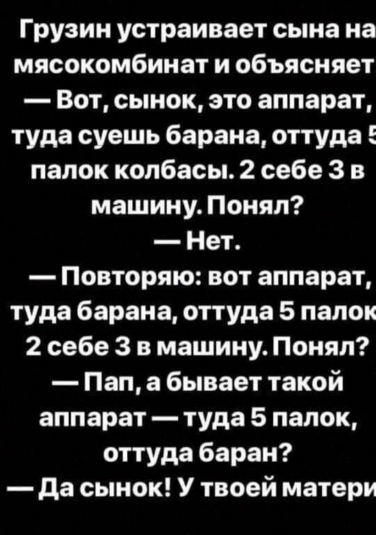 Грузин устраивает сына на мясокомбинат и объясняет Вот сынок это аппарат туда суешь барана оттуда палок колбасы 2 себе 3 в машину Понял Нет Повторяю вот аппарат туда барана оттуда 5 папок 2 себе 3 в машину Понял Пап а бывает такой аппарат туда 5 папок оттуда баран да сынок У твоей матери