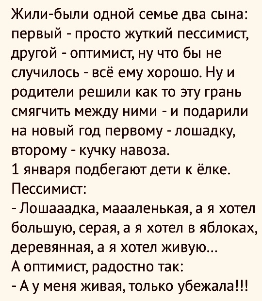 Жили были одной семье два сына первый просто жуткий пессимист другой оптимист ну что бы не случилось всё ему хорошо Ну и родители решили как то эту грань смягчить между ними и подарили на новый год первому лошадку второму кучку навоза 1 января подбегают дети к ёлке Пессимист Лошааадка маааленькая а я хотел большую серая а я хотел в яблоках деревянная а я хотел живую А оптимист радостно так Ау меня