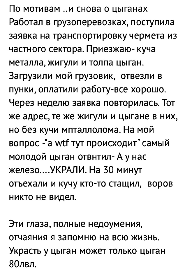 По мотивам и снова о цыганах Работал в грузоперевозках поступила заявка на транспортировку чермета из частного сектора Приезжаю куча металла жигули и толпа цыган Загрузили мой грузовик отвезли в пунки оплатили работу все хорошо Через неделю заявка повторилась Тот же адрес те же жигули и цыгане в них но без кучи мпталлолома На мой вопрос а тут происходит самый молодой цыган отвнтил А у нас железоУК