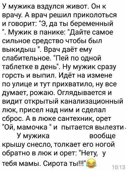 У мужика вздулся живот Он к врачу А врач решил приколоться и говорит Э да ты беременный Мужик в панике Дайте самое сильное средство чтобы был выкидыш Врач даёт ему слабительное Пей по одной таблетке в день Ну мужик сразу горсть и выпил Идёт на измене ПО улице И ТУТ ПрИХВаТИЛО Ну все думает рожаюс Оглядывается и видит открытый канализационный люк присел над ним и сделал сброс А в люке сантехник оре