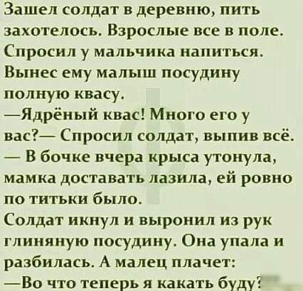 Зашел солдат в деревню пить захотелось ВЗРОСЛЬПЕ все В ПОЛЕ Спросил у мальчика напиться Вынес ему малыш посудину полную квасу Ядрёный квас Много его у вас Спросил солдат выпив всё В бочке вчера крыса утонула мамка доставать лазила ей ровно по титьки было Солдат икнул и выронил из рук глиняную посудииу Ома упала и разбилась А малец плачет Во что теперь я какать буду