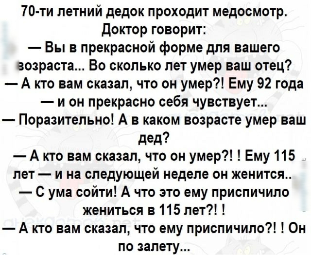 70 ти летний дедок проходит медосмотр Доктор говорит Вы в прекрасной форме для вашего возраста Во сколько лет умер ваш отец А кто вам сказал что он умер Ему 92 года и он прекрасно себя чувствует Поразительно А в каком возрасте умер ваш дед А кто вам сказал что он умер Ему 115 лет и на следующей неделе он женится С ума сойти А что это ему приспичило жениться в 115 лет А кто вам сказал что ему присп