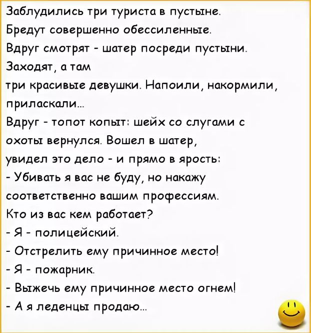Заблудились три туриста в пустыне Бредут совершенно обессиленньте Вдруг смотрят шатер посреди пустыни Заходят а там три красивые девушки Напоили накормили приласксши Вдруг топот копыт шейх со слугами охоты вернулся Вошел в шатер увидел это дело и прямо в ярость Убивать я вас не буду но накажу соответственно вашим профессиям Кто из вас кем работает Я полицейский Отстрепить ему причинное место Я пож