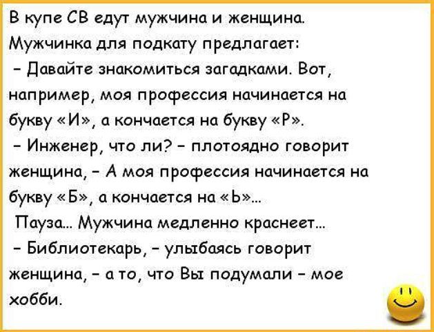 В купе СВ едут мужчина и женщина Мужчинка для подкату предлагает Давайте знакомиться загадками Вот например моя профессия начинается на букву И а кончается на букву Р _ Инженер ЧТО ЛИ ПЛОТОЯДНО ГОВОРИТ женщина _ А МОЯ ПРОФЕССИЯ начинается на букву Б кончается на Ь Пауза Мужчина медленно краснеет Библиотекарь улыбаясь говорит женщина а то что Вы подумали мое хобби