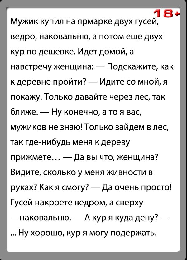 18 Мужик купил на ярмарке двух гусей ведро наковальню а потом еще двух кур по дешевке Идет домой а навстречу женщина Подскажите как к деревне пройти Идите со мной я покажу Только давайте через лес так ближе Ну конечно а то я вас мужиков не знаю Только зайдем в лес так гденибудь меня к дереву прижмете Да вы что женщина Видите сколько у меня живности в руках Как я смогу Да очень просто Гусей накроет
