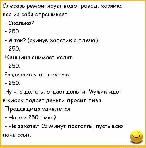 Слесарь ремонтирует водопровод хозяйка вся из себя спрашивает Сколько 250 А так скинув халатик с плеча 250 Женщина снимает апат 250 Раздевается полностью 250 Ну что делать отдает деньги Мужик идет в киоск подает деньги просит пива Продавщица удивлется На все 250 пива Не захотел 15 минут постоять пусть всю ночь ссыт