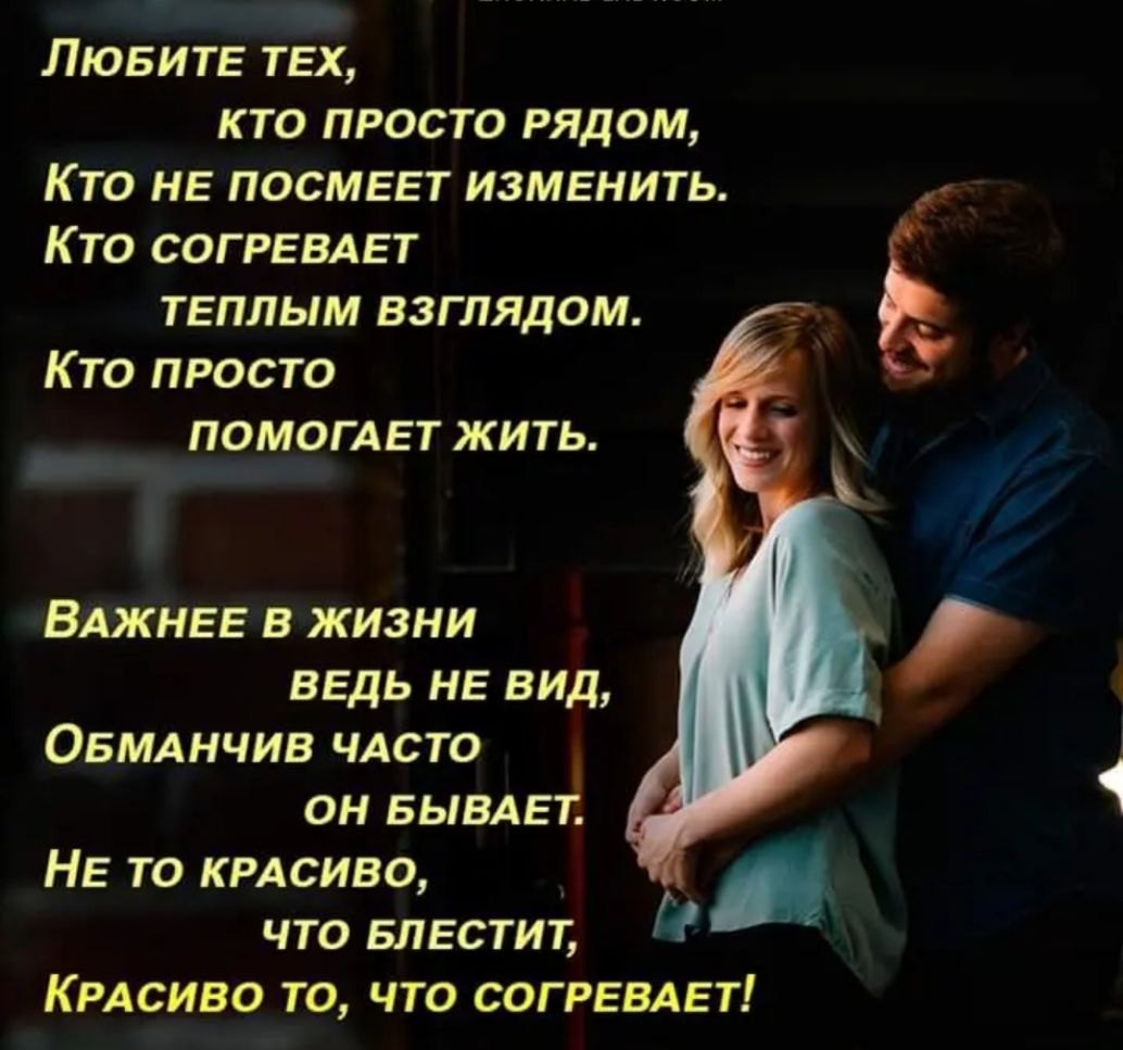 ЛЮБИТЕ тех кто просто рядом Кто не посмеет изменить Кто согревдет теплым взглядом Кто просто помогдет жить и ВАжнее в жизни ведь не вид ОБМАНЧИВ ЧАСТО он БЫВАЕТ Не то КРАСИВО что Блестит КРАСИВО ТО ЧТО СОГРЕВАЕТ