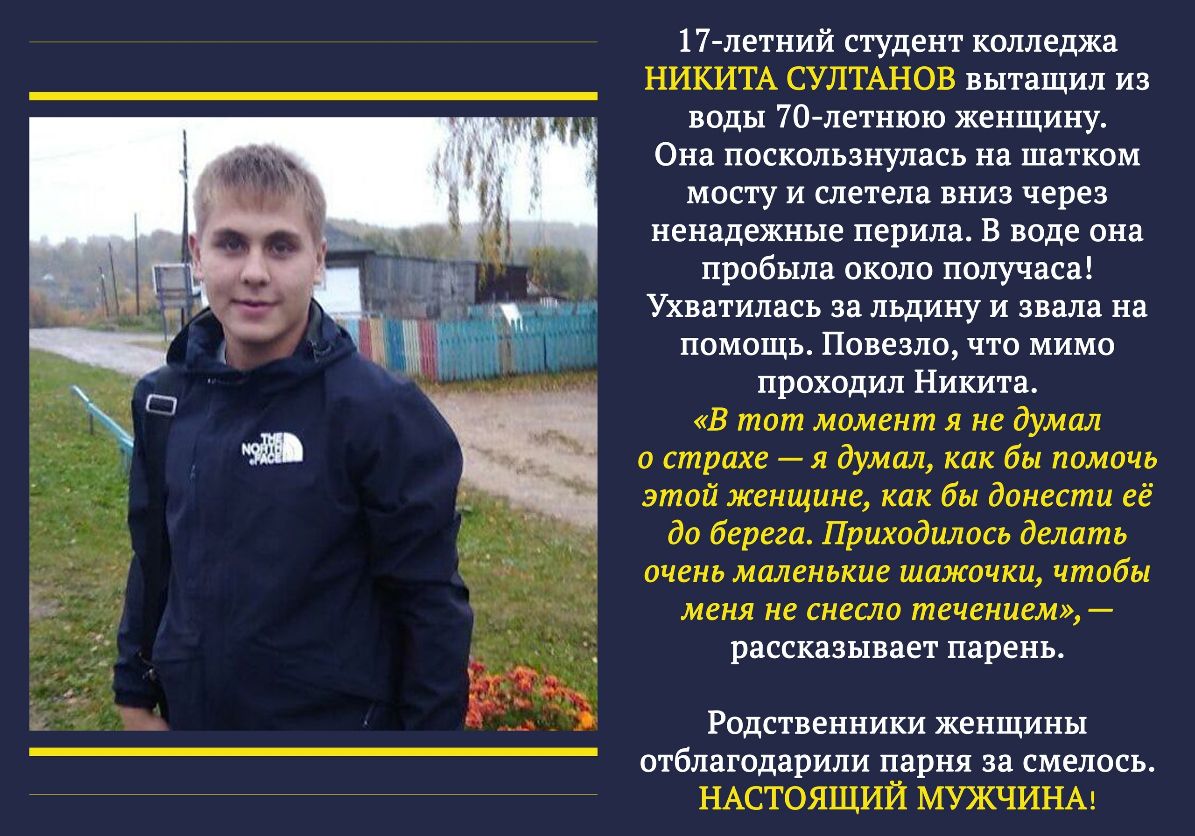 17 летний студент колледжа НИКИТА СУЛТАНОВ вытащил из воды 70летнюю женщину Она поскользнулась на шатком мосту и слетела вниз через ненадежные перила В воде она пробыла около получаса Ухватилась за льдину и звала на помощь Повезло что мимо проходил Никита В тот момент я не думал о страхе я думал как бы помочь этой женщине как бы донести её до берега Приходилось делать очень маленькие шажочки чтобы