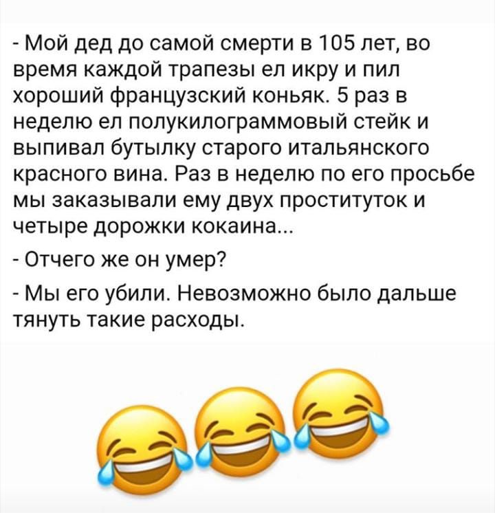 Мой дед до самой смерти в 105 лет во время каждой трапезы ел икру и пил хороший французский коньяк 5 раз в неделю ел полукилограммовый стейк и выпивал бутылку старого итальянского красного вина Раз в неделю по его просьбе мы заказывали ему двух проституток и четыре дорожки кокаина Отчего же он умер Мы его убили Невозможно было дальше тянуть такие расходы