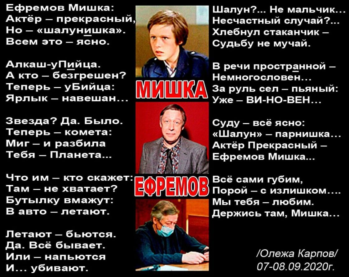 Ефремов Мишка Актёр прекрасный Но шалунишка Всем это ясно Шалун Не мальчик Несчастный случай Хлебнул стаканчик Судьбу не мучай Алкаш упцйца В речи пространной А КТО безгрешен Немногословен Теперь уБийца пиши За руль сел пьяный Ярлык навешан Уже _ ВИ НО ВЕН__ Звезда Да Было Теперь комета Миг и разбила Тебя Планета Суду всё ясно Шалун парнишка Актёр Прекрасный Ефремов Мишка Что им кто скажет Там не 