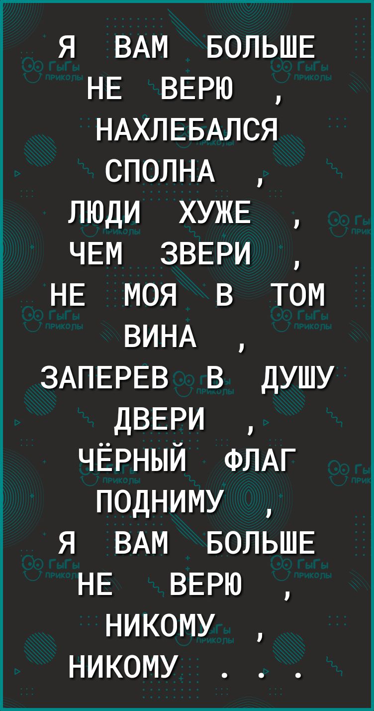 я ВАМ БОЛЬШЕ НЕ ВЕРЮ НАХЛЕБАЛСЯ СПОЛНА люди ХУЖЕ ЧЕМ ЗВЕРИ НЕ моя 3 том ВИНА ЗАПЕРЕВ в душу ДВЕРИ ЧЁРНЫЙ ФЛАГ подниму я ВАМ БОЛЬШЕ НЕ ВЕРЮ никому никому