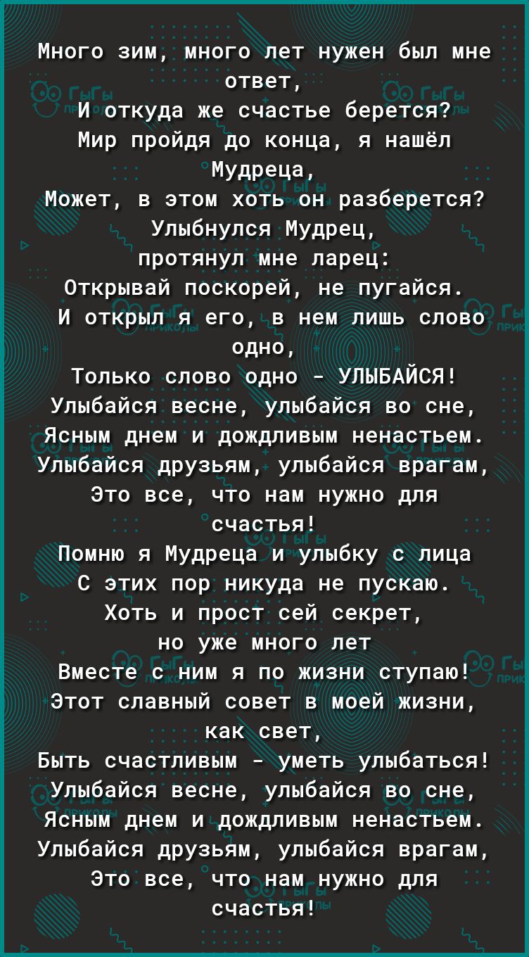 Много зим много лет нужен был мне ответ И откуда же счастье берется Мир пройдя до конца я нашёл Мудреца Может в этом хоть он разберется Улыбнулся Мудрец протянул мне ларец Открывай поскорей не пугайся И открыл я его в нем лишь слово одно Только слово одно УЛЫБАЙСЯ Улыбайся весне улыбайся во сне Ясным днем и дождливым ненастьем Улыбайся друзьям улыбайся врагам Это все что нам нужно для счастья Помн