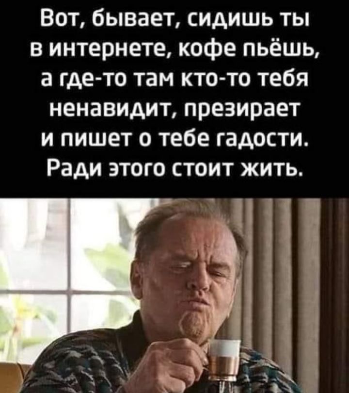 Вот бывает сидишь ты в интернете кофе пьёшь а где то там кто то тебя ненавидит презирает и пишет о тебе гадости Ради этого стоит жить