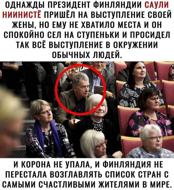 ОДНАЖДЫ ПРЕЗИДЕНТ ФИНЛЯНДИИ САУЛИ НИИНИСТЕ ПРИШЁЛ НА ВЫСТУПЛЕНИЕ СВОЕЙ ЖЕНЫ НО ЕМУ НЕ ХВАТИЛО МЕСТА И ОН СПОКОЙНО СЕЛ НА СТУПЕНЬКИ И ПРОСИДЕЛ ТАК ВСЁ ВЫСТУПЛЕНИЕ В СКРУЖЕНИИ ОБЫЧНЫХ ЛЮДЕЙ И КОРОНА НЕУПАЛА И ФИНЛЯ ПЕРЕСТАЛА ВОЗГЛАВЛЯТЬ СПИСОК СТРАН С САМЫМИ СЧАСТЛИВЫМИ ЖИТЕЛЯМИ В МИРЕ