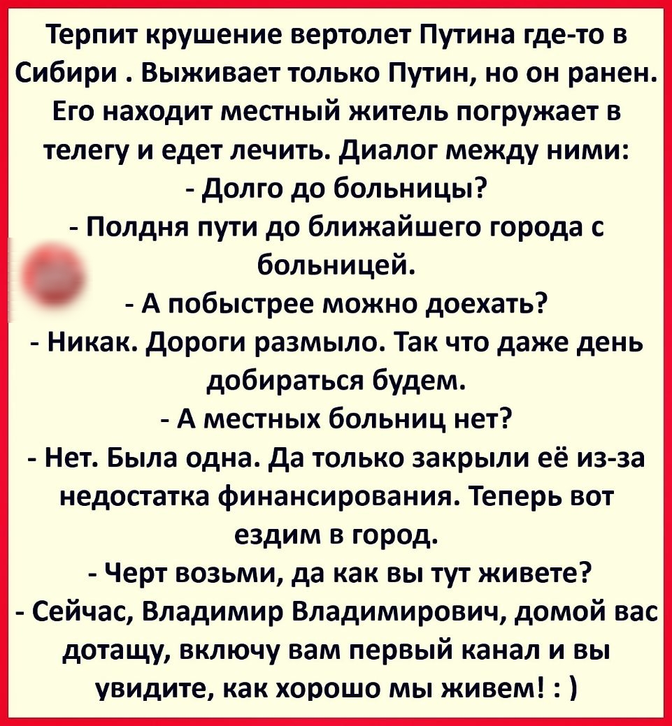 Терпит крушение вертолет Путина где то в Сибири Выживает только Путин но он ранен Его находит местный житель погружает в телегу и едет лечить диалог между ними долго до больницы Полдня пути до ближайшего города с больницей А побыстрее можно доехать Никак дороги размыло Так что даже день добираться будем А местных больниц нет Нет Была одна да только закрыли её из за недостатка финансирования Теперь