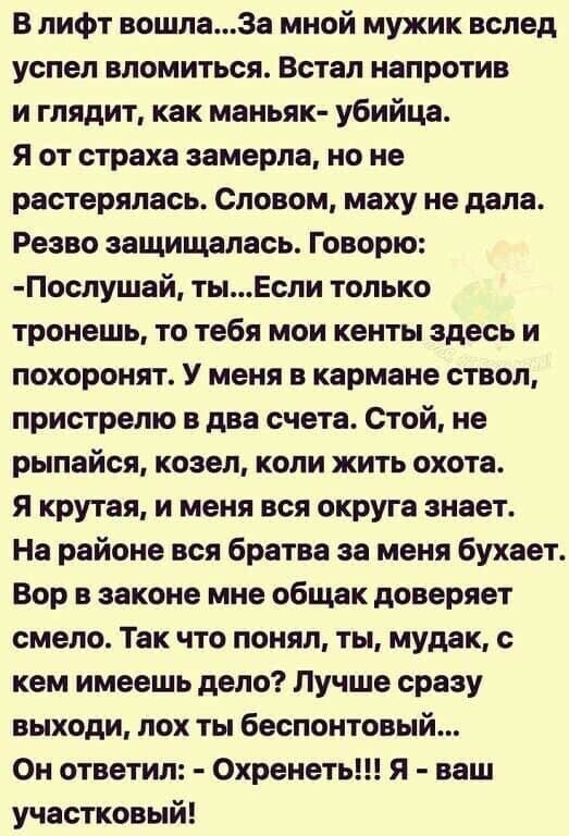 В лифт вошла3а мной мужик вслед успел вломиться Встал напротив и глядит как маньяк убийца Я от страха замерла но не растерялась Словом маху не дала Резво защищалась Говорю Послушай тыЕсли только тронешь то тебя мои кенты здесь и похоронят У меня в кармане ствол пристрелю в два счета Стой не рыпайся козел коли жить охота я крутая и меня вся округа знает На районе вся братва за меня бухает Вор в зак