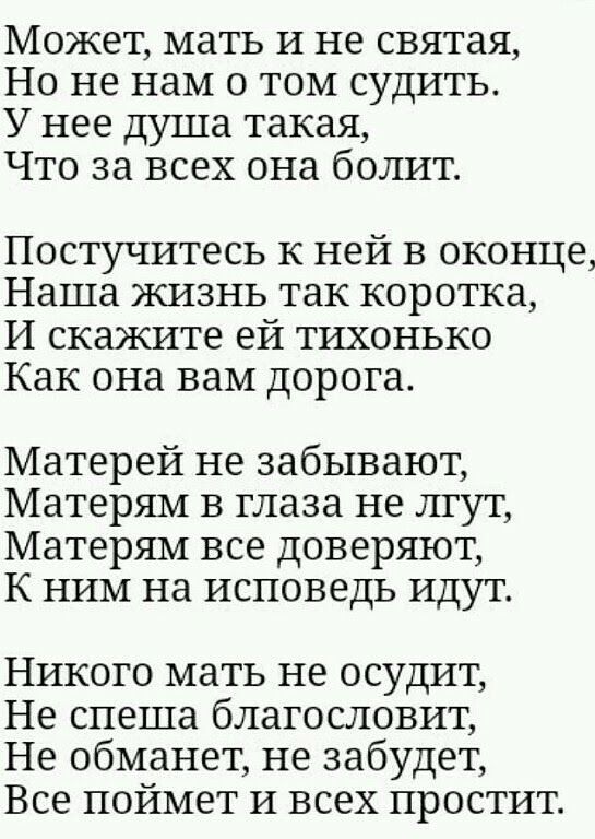 Может мать И не святая Но не нам о том судить У нее душа такая Что за всех она болит Постучитесь к ней в оконце Наша жизнь так коротка И скажите ей ТИХОНЬКО Как она вам дорога Матерей не забывают Матерям в глаза не лгут Матерям все доверяют К ним на исповедь идут Никого мать не осудит Не спеша благословит Не обманет не забудет Все поймет и всех простит