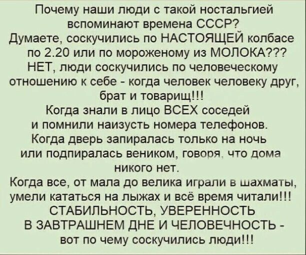 Почему наши люди с такой ностальгией вспоминают времена СССР Думаете соскучились по НАСТОЯЩЕЙ колбасе по 220 или по мороженому из МОЛОКА НЕТ люди соскучились по человеческому отношению к себе когда человек человеку друг брат и товарищ Когда знали в лицо ВСЕХ соседей и помнили наизусть номера телефонов Когда дверь запирапась только на ночь или подпирапась веником говоря что дома никого нет Когда вс