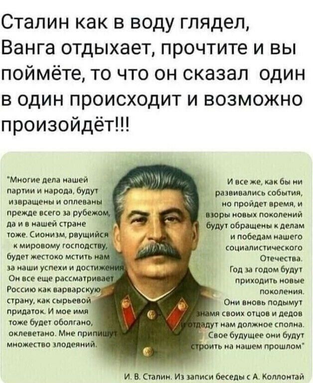 Сталин как в воду глядел Ванга отдыхает прочтите и вы поймёте то что он сказал один в один происходит и возможно произойдёт Миши дела нашей интим и паром будут развивались общин извращеиы и оппввіиц _ ио пройдет время и прежде него и рубе поры ионы поколеиии да и итшей стране буду обращены к делам тоже Сиоиищ идущий и победам нашего миро эму господ социалистические будет жестоко мать _ Отечктп и д